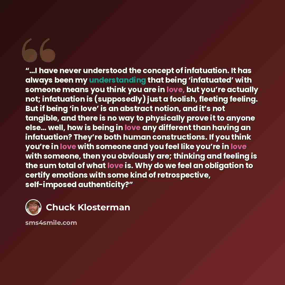 “…I have never understood the concept of infatuation. It has always been my understanding that being ‘infatuated’ with someone means you think you are in love, but you’re actually not; infatuation is (supposedly) just a foolish, fleeting feeling. But if being ‘in love’ is an abstract notion, and…” quote by Chuck Klosterman