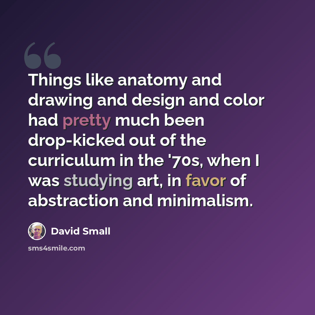 “Things like anatomy and drawing and design and color had pretty much been drop-kicked out of the curriculum in the '70s, when I was studying art, in favor of abstraction and minimalism.” quote by David Small