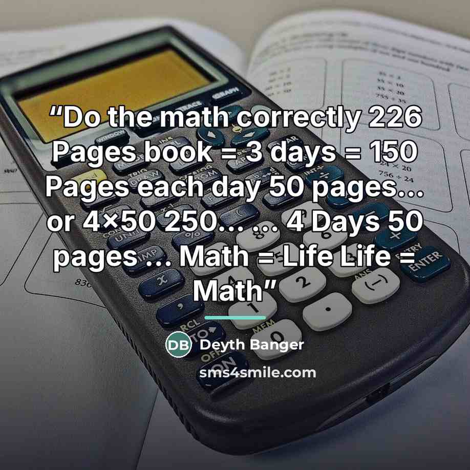 “Do the math correctly 226 Pages book = 3 days = 150 Pages each day 50 pages... or 4x50 250... ... 4 Days 50 pages ... Math = Life Life = Math” quote by Deyth Banger