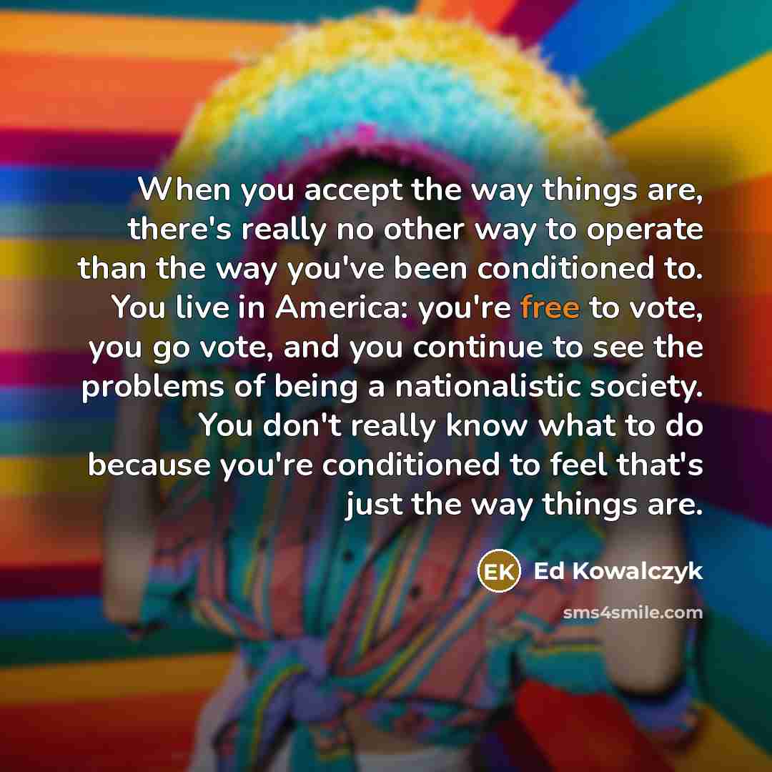 “When you accept the way things are, there's really no other way to operate than the way you've been conditioned to. You live in America: you're free to vote, you go vote, and you continue to see the problems of being a nationalistic society. You don't really know what to do because you're…” quote by Ed Kowalczyk