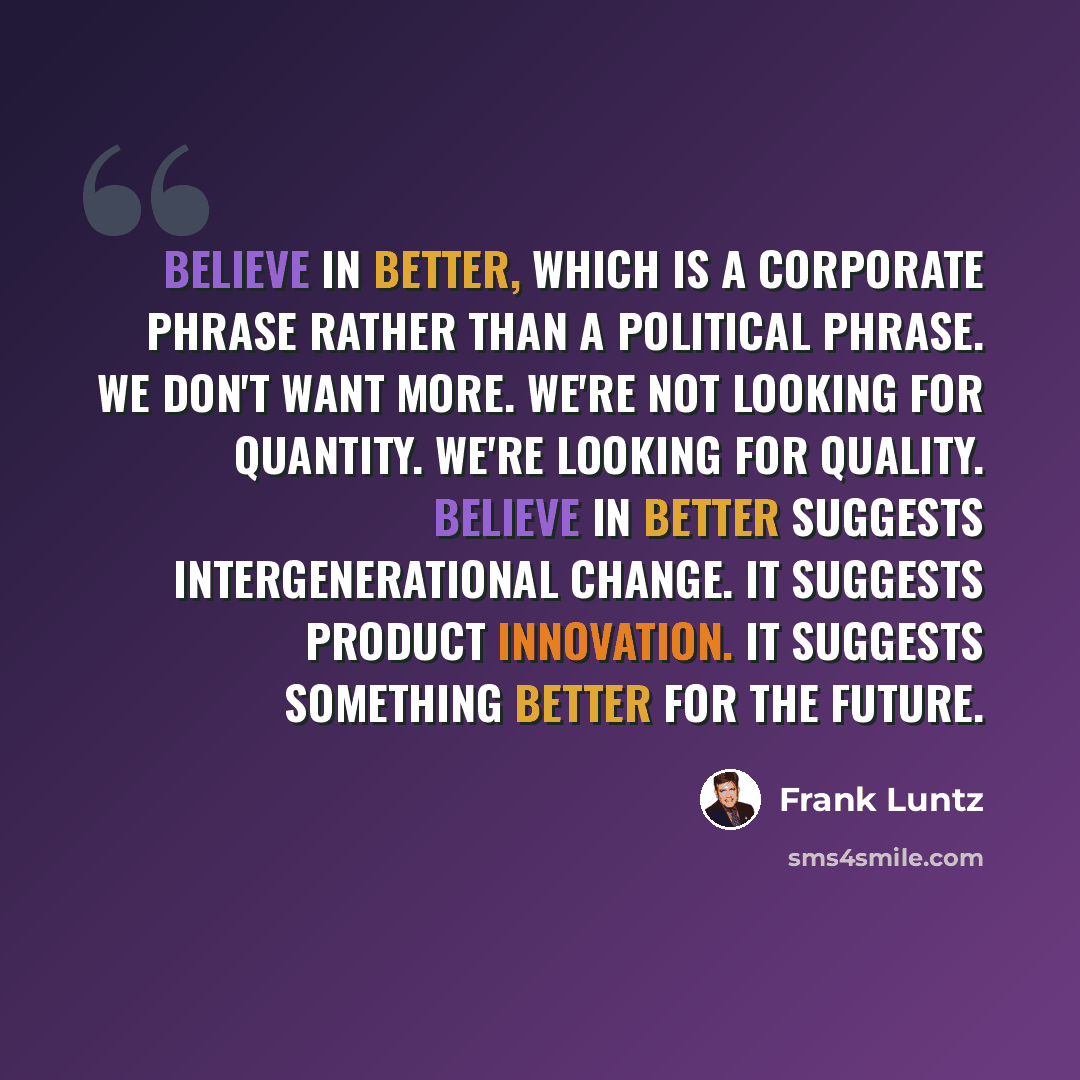 “Believe in better, which is a corporate phrase rather than a political phrase. We don't want more. We're not looking for quantity. We're looking for quality. Believe in better suggests intergenerational change. It suggests product innovation. It suggests something better for the future.” quote by Frank Luntz