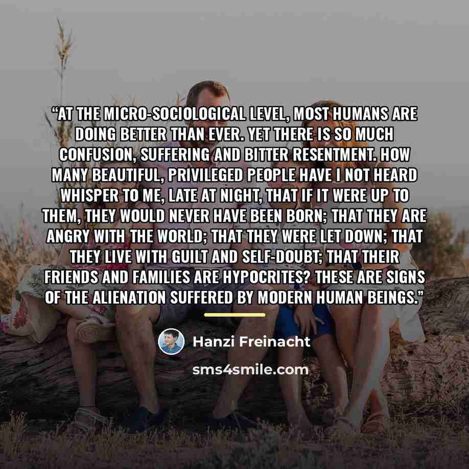 “At the micro-sociological level, most humans are doing better than ever. Yet there is so much confusion, suffering and bitter resentment. How many beautiful, privileged people have I not heard whisper to me, late at night, that if it were up to them, they would never have been born; that they are…” quote by Hanzi Freinacht