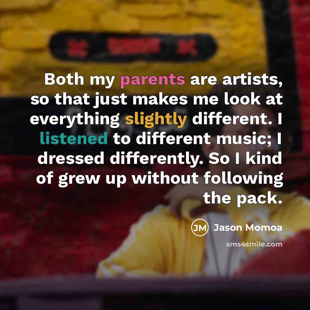 “Both my parents are artists, so that just makes me look at everything slightly different. I listened to different music; I dressed differently. So I kind of grew up without following the pack.” quote by Jason Momoa