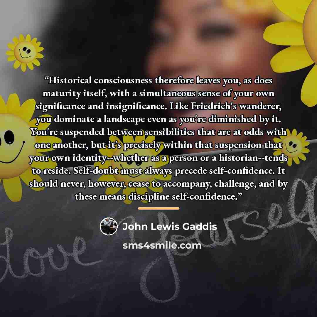 “Historical consciousness therefore leaves you, as does maturity itself, with a simultaneous sense of your own significance and insignificance. Like Friedrich's wanderer, you dominate a landscape even as you're diminished by it. You're suspended between sensibilities that are at odds with one…” quote by John Lewis Gaddis