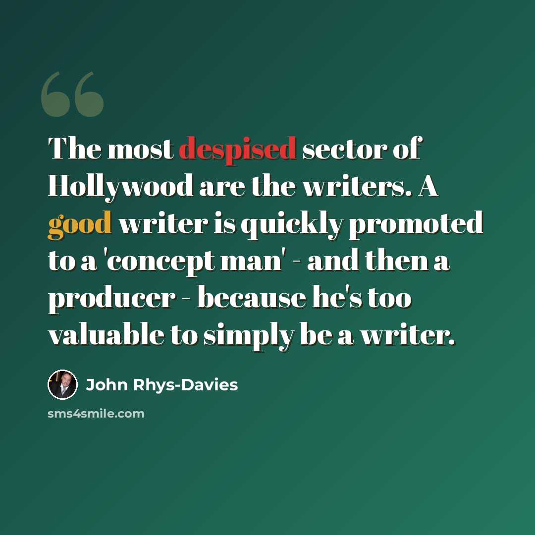 “The most despised sector of Hollywood are the writers. A good writer is quickly promoted to a 'concept man' - and then a producer - because he's too valuable to simply be a writer.” quote by John Rhys-Davies