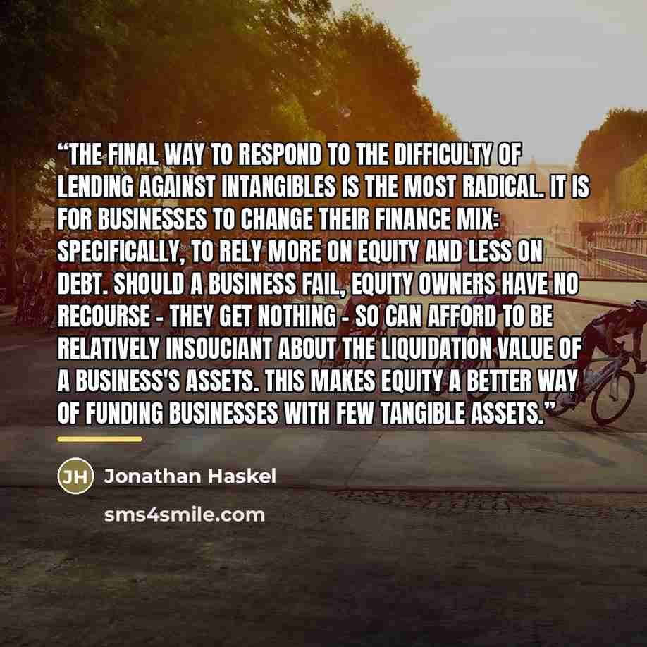“The final way to respond to the difficulty of lending against intangibles is the most radical. It is for businesses to change their finance mix: specifically, to rely more on equity and less on debt. Should a business fail, equity owners have no recourse - they get nothing - so can afford to be…” quote by Jonathan Haskel