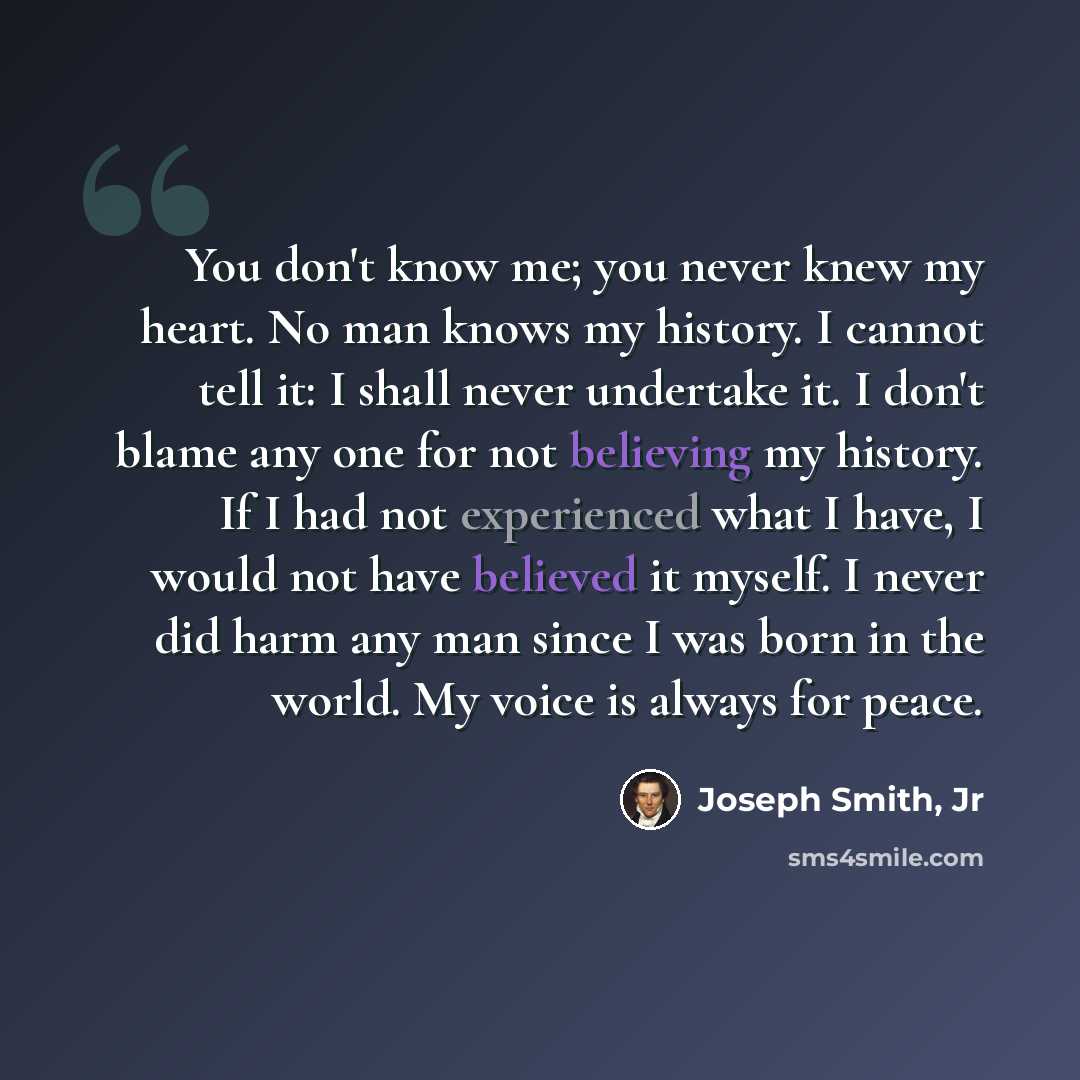 “You don't know me; you never knew my heart. No man knows my history. I cannot tell it: I shall never undertake it. I don't blame any one for not believing my history. If I had not experienced what I have, I would not have believed it myself. I never did harm any man since I was born in the world…” quote by Joseph Smith, Jr
