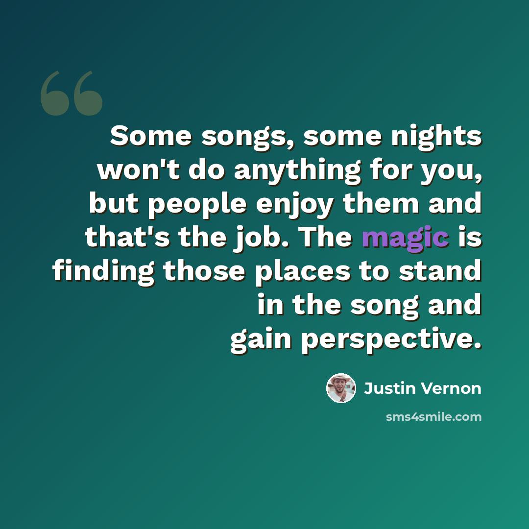 “Some songs, some nights won't do anything for you, but people enjoy them and that's the job. The magic is finding those places to stand in the song and gain perspective.” quote by Justin Vernon