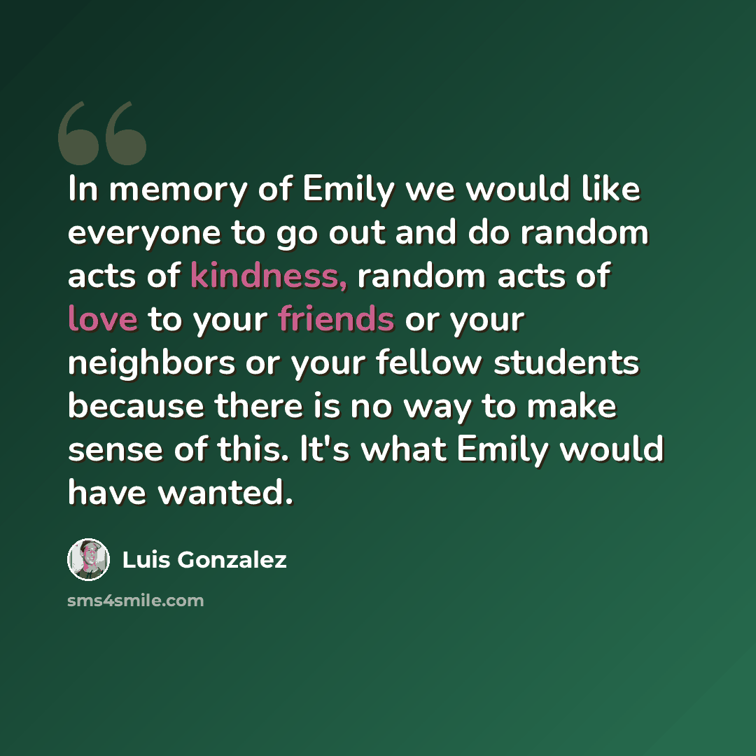 “In memory of Emily we would like everyone to go out and do random acts of kindness, random acts of love to your friends or your neighbors or your fellow students because there is no way to make sense of this. It's what Emily would have wanted.” quote by Luis Gonzalez