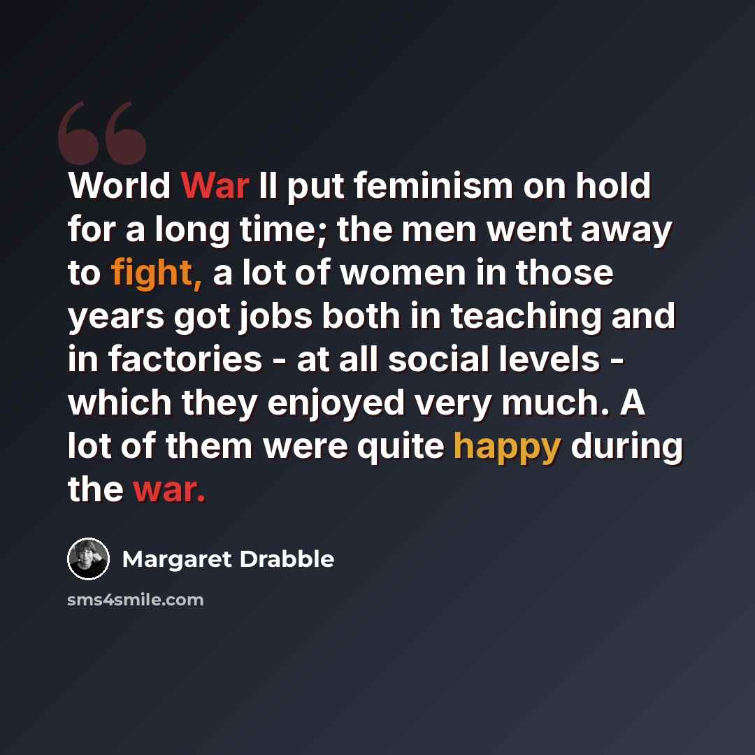 “World War II put feminism on hold for a long time; the men went away to fight, a lot of women in those years got jobs both in teaching and in factories - at all social levels - which they enjoyed very much. A lot of them were quite happy during the war.” quote by Margaret Drabble