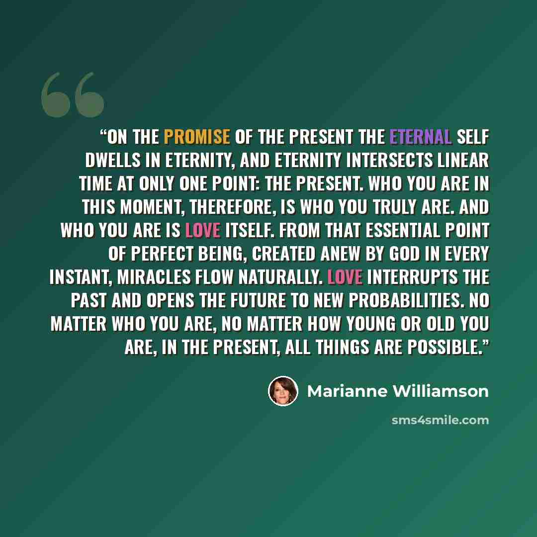 “On the Promise of the Present The eternal self dwells in eternity, and eternity intersects linear time at only one point: the present. Who you are in this moment, therefore, is who you truly are. And who you are is love itself. From that essential point of perfect being, created anew by God in…” quote by Marianne Williamson