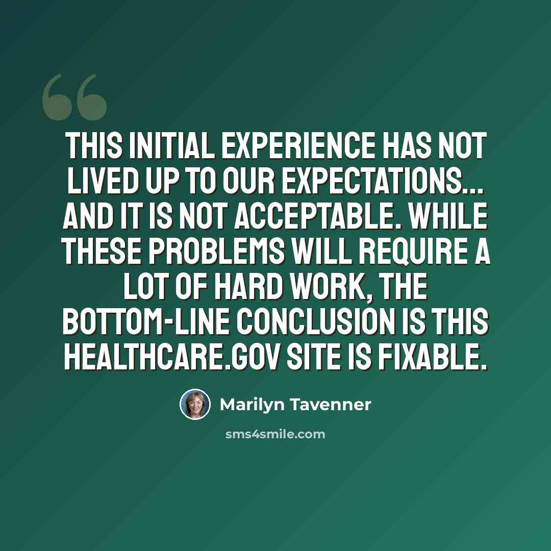 “This initial experience has not lived up to our expectations... and it is not acceptable. While these problems will require a lot of hard work, the bottom-line conclusion is this HealthCare.gov site is fixable.” quote by Marilyn Tavenner
