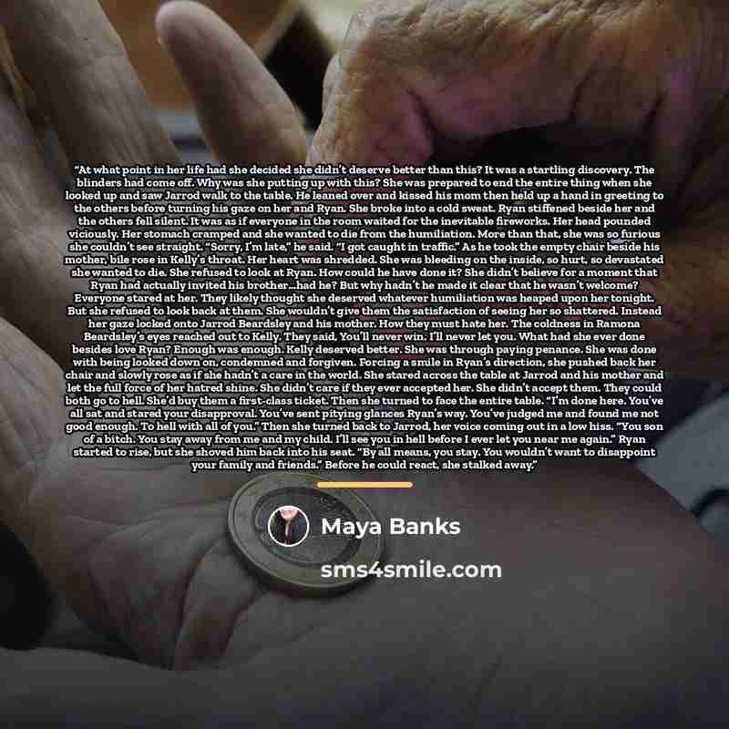 “At what point in her life had she decided she didn’t deserve better than this? It was a startling discovery. The blinders had come off. Why was she putting up with this? She was prepared to end the entire thing when she looked up and saw Jarrod walk to the table. He leaned over and kissed his mom…” quote by Maya Banks
