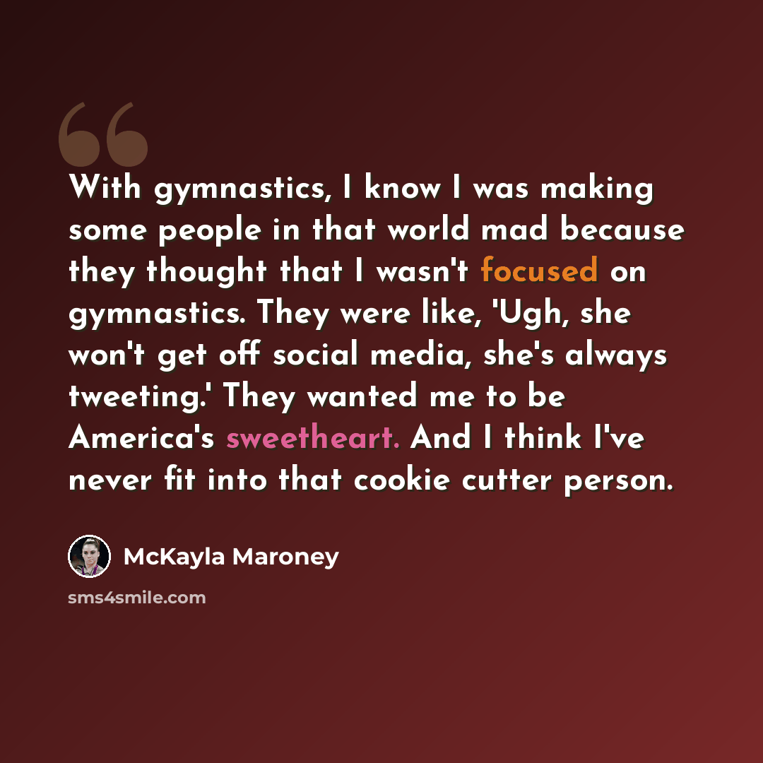 “With gymnastics, I know I was making some people in that world mad because they thought that I wasn't focused on gymnastics. They were like, 'Ugh, she won't get off social media, she's always tweeting.' They wanted me to be America's sweetheart. And I think I've never fit into that cookie cutter…” quote by McKayla Maroney