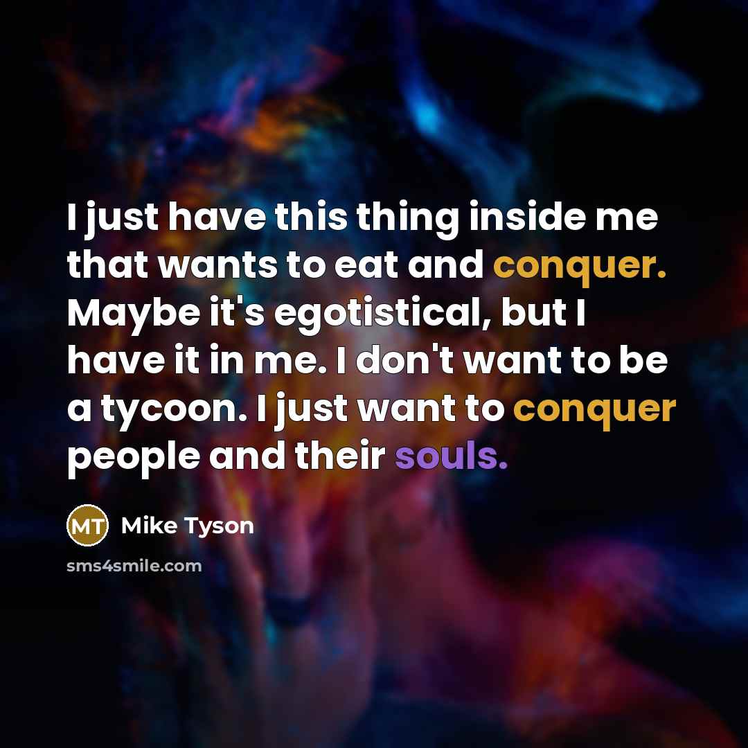 “I just have this thing inside me that wants to eat and conquer. Maybe it's egotistical, but I have it in me. I don't want to be a tycoon. I just want to conquer people and their souls.” quote by Mike Tyson