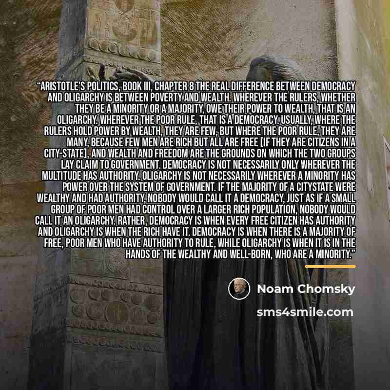 “Aristotle’s Politics, Book III, Chapter 8 The real difference between democracy and oligarchy is between poverty and wealth. Wherever the rulers, whether they be a minority or a majority, owe their power to wealth, that is an oligarchy. Wherever the poor rule, that is a democracy. Usually, where…” quote by Noam Chomsky