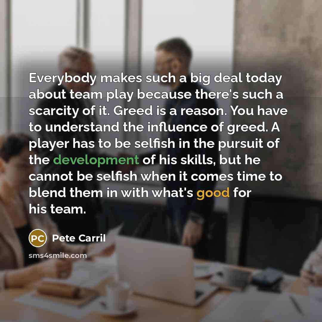 “Everybody makes such a big deal today about team play because there's such a scarcity of it. Greed is a reason. You have to understand the influence of greed. A player has to be selfish in the pursuit of the development of his skills, but he cannot be selfish when it comes time to blend them in…” quote by Pete Carril