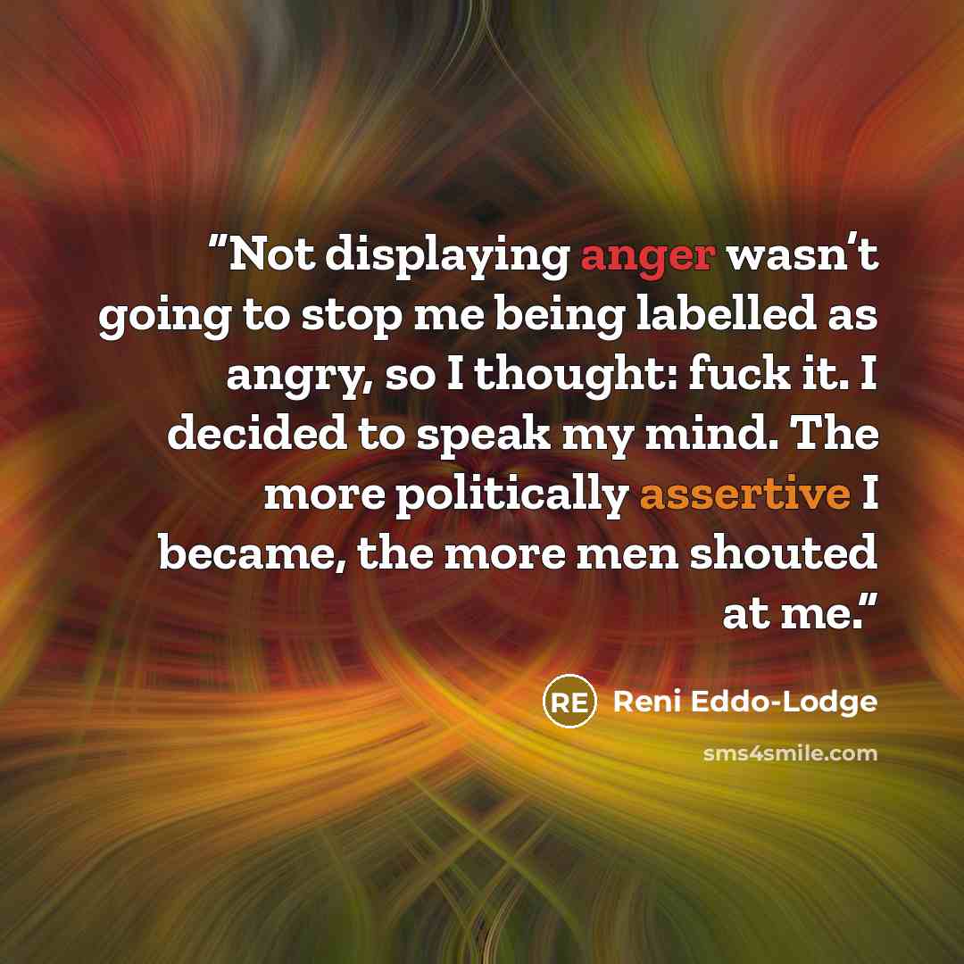 “Not displaying anger wasn’t going to stop me being labelled as angry, so I thought: fuck it. I decided to speak my mind. The more politically assertive I became, the more men shouted at me.” quote by Reni Eddo-Lodge