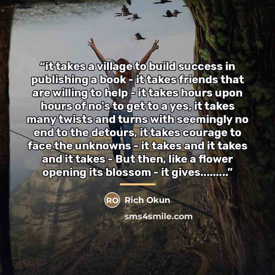 “it takes a village to build success in publishing a book - it takes friends that are willing to help - it takes hours upon hours of no's to get to a yes, it takes many twists and turns with seemingly no end to the detours, it takes courage to face the unknowns - it takes and it takes and it takes…” quote by Rich Okun