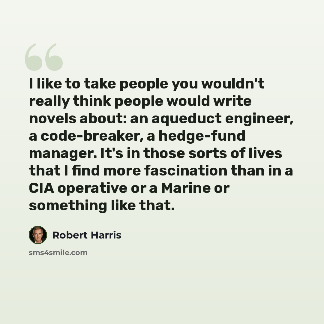 “I like to take people you wouldn't really think people would write novels about: an aqueduct engineer, a code-breaker, a hedge-fund manager. It's in those sorts of lives that I find more fascination than in a CIA operative or a Marine or something like that.” quote by Robert Harris