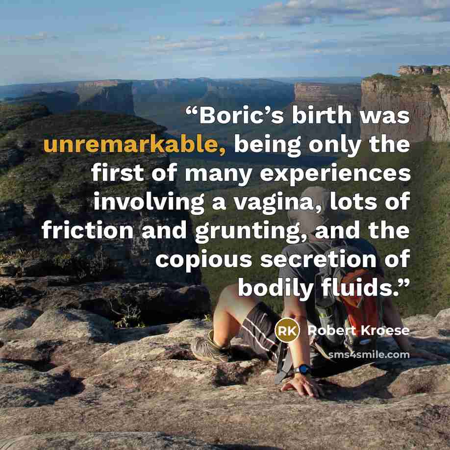 “Boric’s birth was unremarkable, being only the first of many experiences involving a vagina, lots of friction and grunting, and the copious secretion of bodily fluids.” quote by Robert Kroese