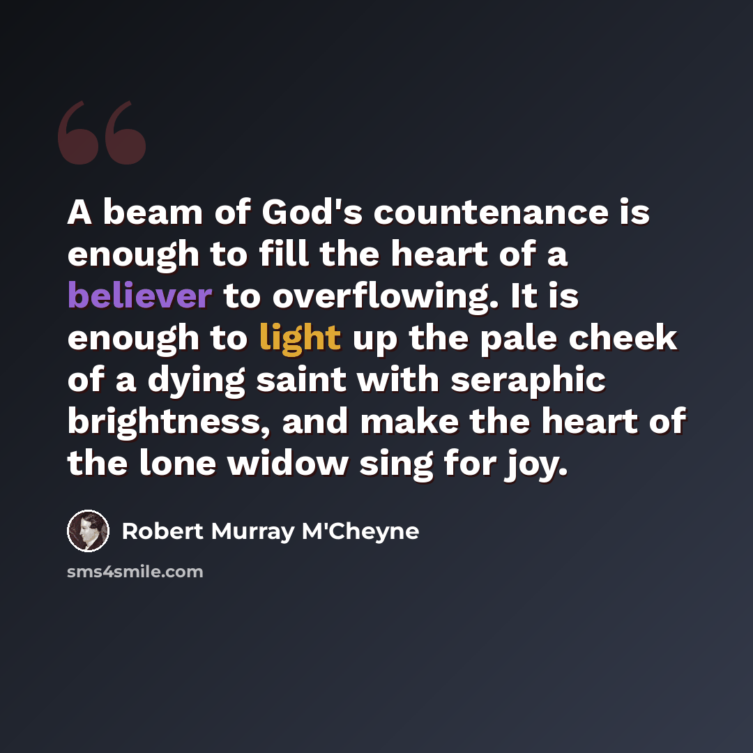 “A beam of God's countenance is enough to fill the heart of a believer to overflowing. It is enough to light up the pale cheek of a dying saint with seraphic brightness, and make the heart of the lone widow sing for joy.” quote by Robert Murray M'Cheyne