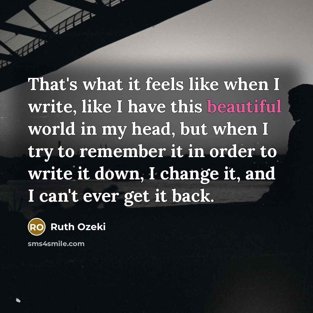 “That's what it feels like when I write, like I have this beautiful world in my head, but when I try to remember it in order to write it down, I change it, and I can't ever get it back.” quote by Ruth Ozeki
