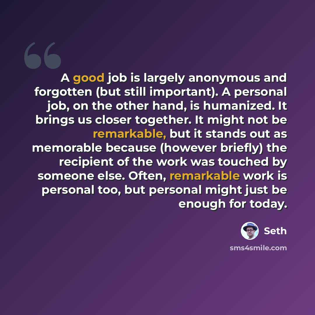 “A good job is largely anonymous and forgotten (but still important). A personal job, on the other hand, is humanized. It brings us closer together. It might not be remarkable, but it stands out as memorable because (however briefly) the recipient of the work was touched by someone else. Often…” quote by Seth