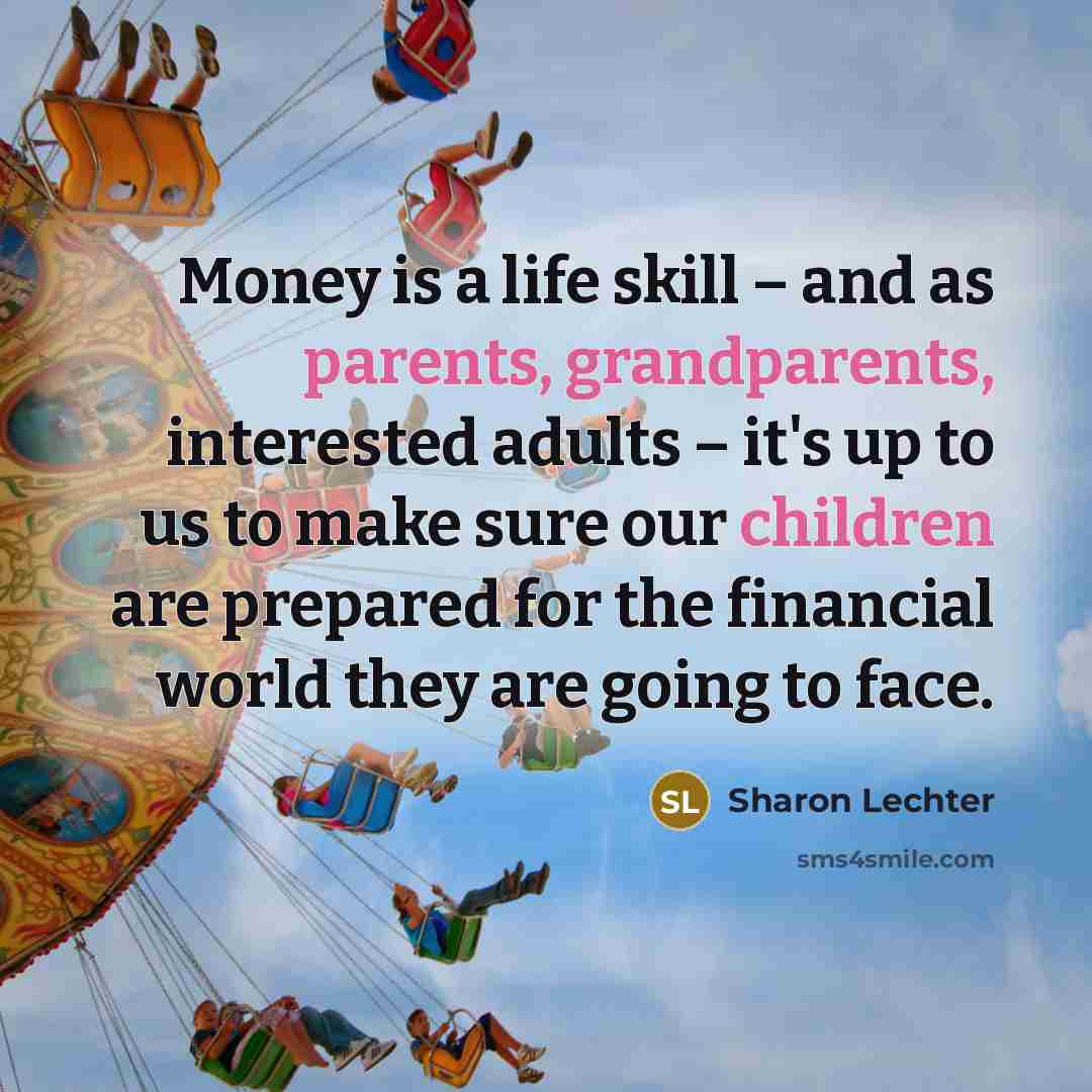 “Money is a life skill – and as parents, grandparents, interested adults – it's up to us to make sure our children are prepared for the financial world they are going to face.” quote by Sharon Lechter