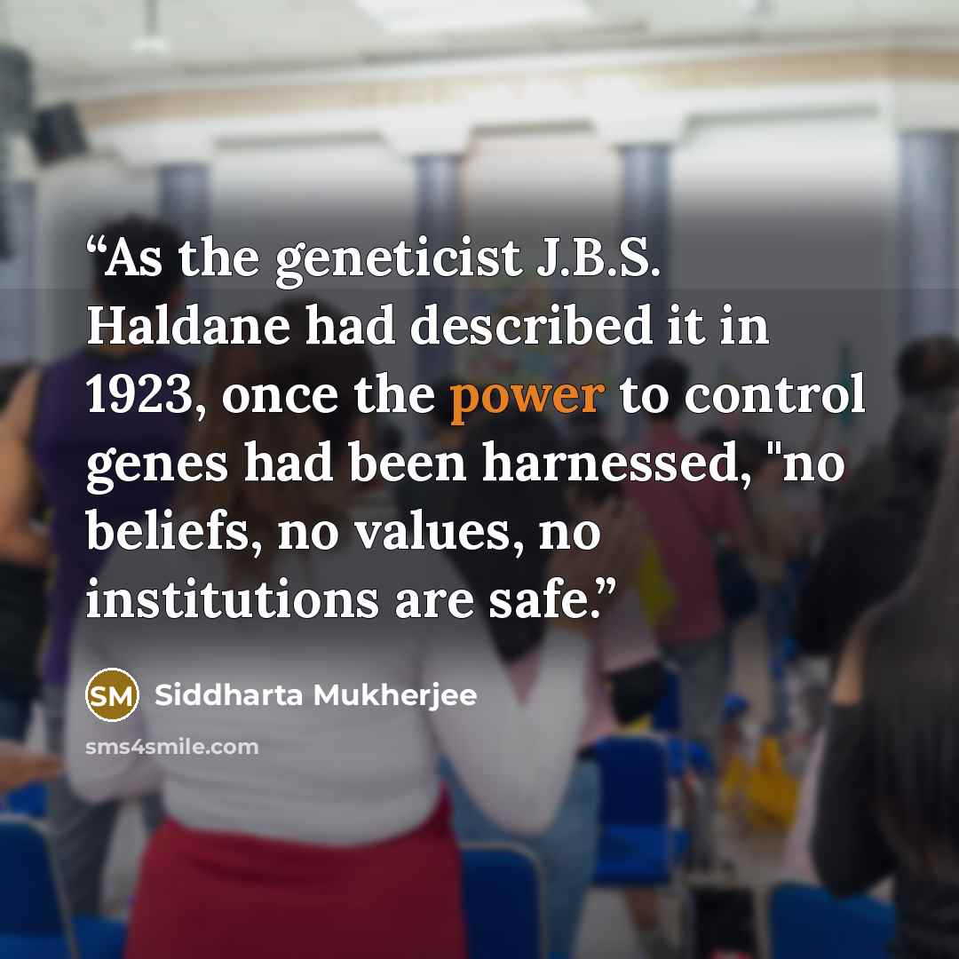 “As the geneticist J.B.S. Haldane had described it in 1923, once the power to control genes had been harnessed, "no beliefs, no values, no institutions are safe.” quote by Siddharta Mukherjee