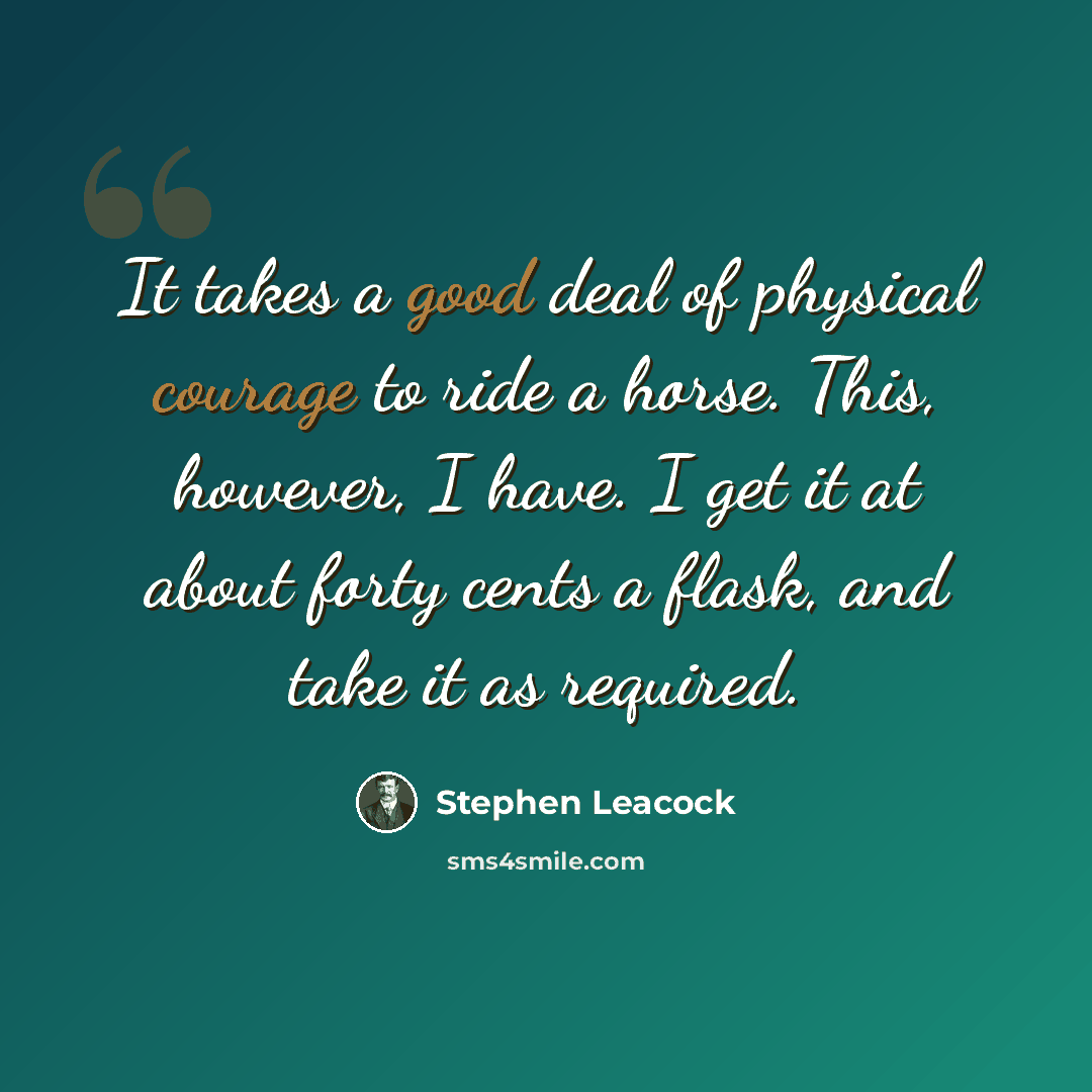 “It takes a good deal of physical courage to ride a horse. This, however, I have. I get it at about forty cents a flask, and take it as required.” quote by Stephen Leacock