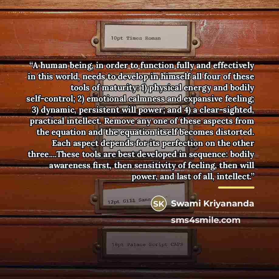 “A human being, in order to function fully and effectively in this world, needs to develop in himself all four of these tools of maturity: 1) physical energy and bodily self-control; 2) emotional calmness and expansive feeling; 3) dynamic, persistent will power; and 4) a clear-sighted, practical…” quote by Swami Kriyananda
