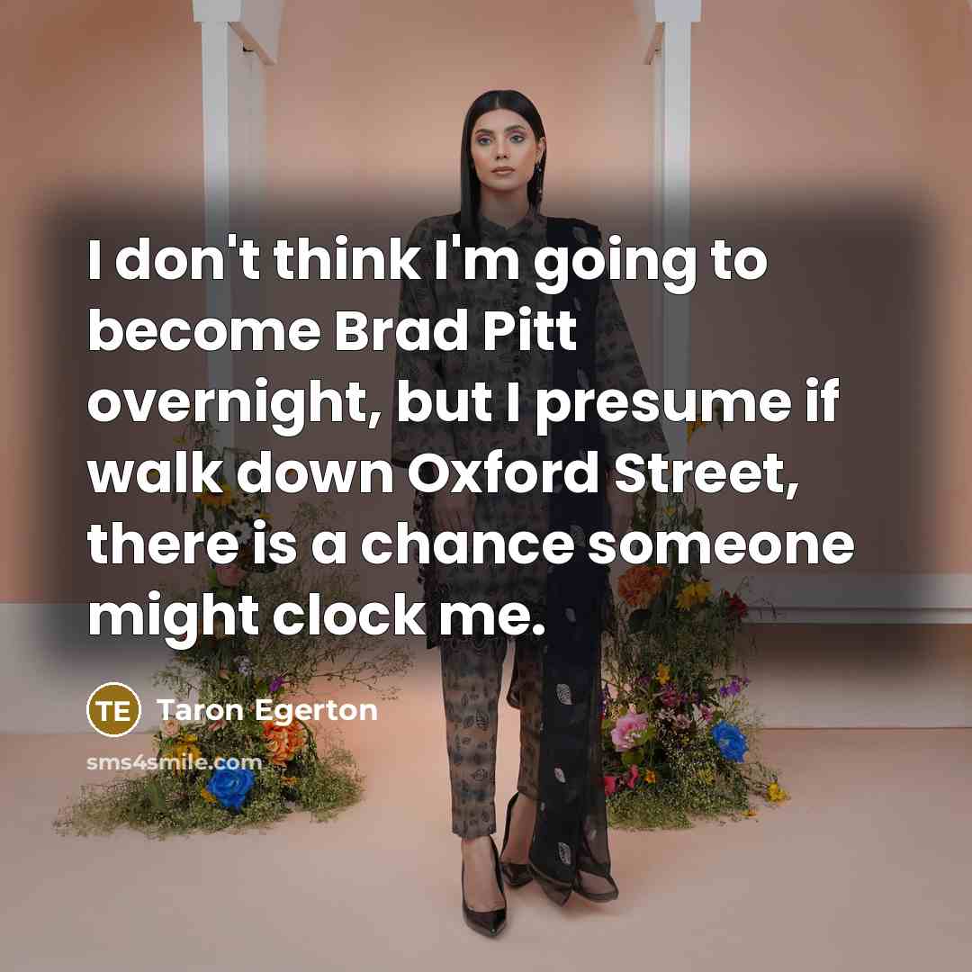 “I don't think I'm going to become Brad Pitt overnight, but I presume if walk down Oxford Street, there is a chance someone might clock me.” quote by Taron Egerton
