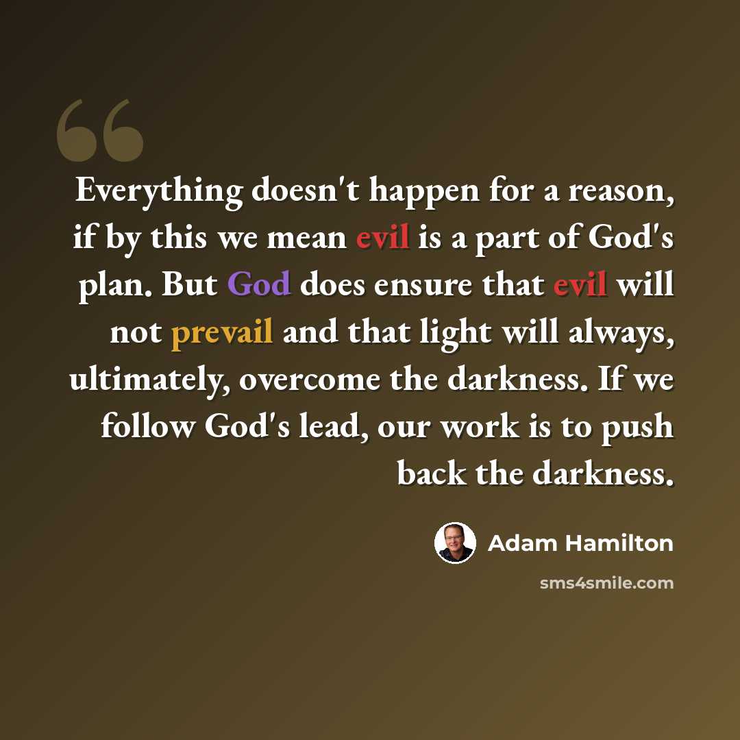 “Everything doesn't happen for a reason, if by this we mean evil is a part of God's plan. But God does ensure that evil will not prevail and that light will always, ultimately, overcome the darkness. If we follow God's lead, our work is to push back the darkness.” quote by Adam Hamilton