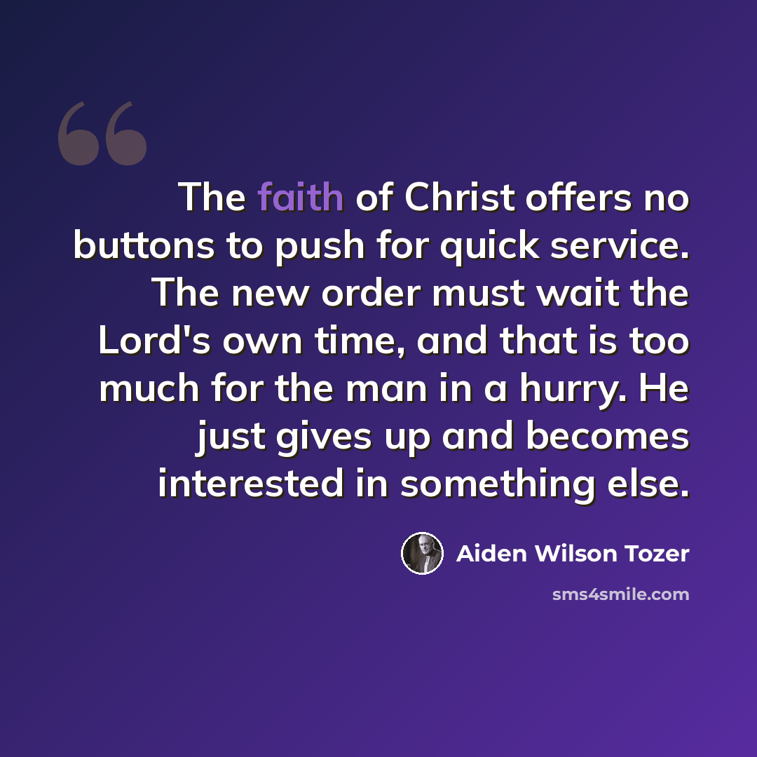 “The faith of Christ offers no buttons to push for quick service. The new order must wait the Lord's own time, and that is too much for the man in a hurry. He just gives up and becomes interested in something else.” quote by Aiden Wilson Tozer