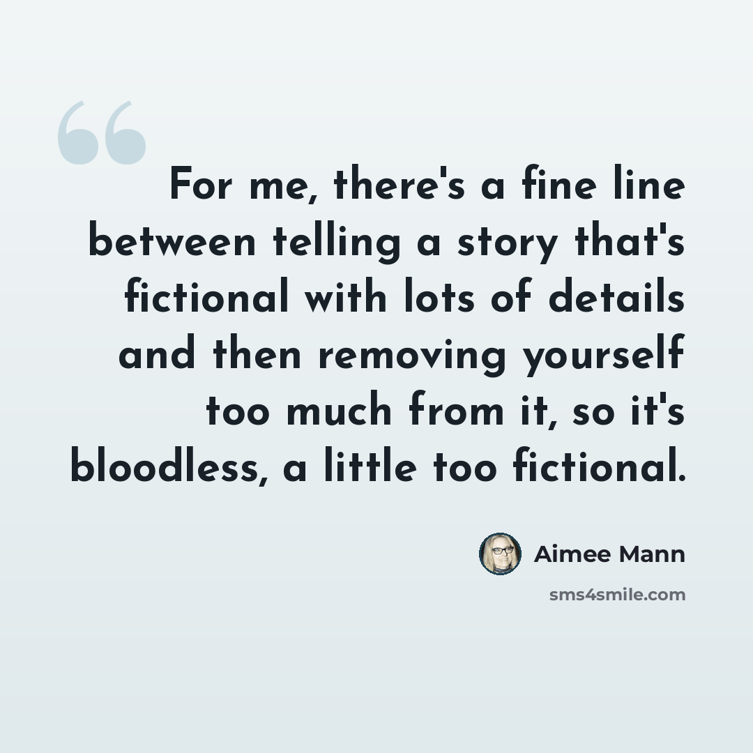 “For me, there's a fine line between telling a story that's fictional with lots of details and then removing yourself too much from it, so it's bloodless, a little too fictional.” quote by Aimee Mann