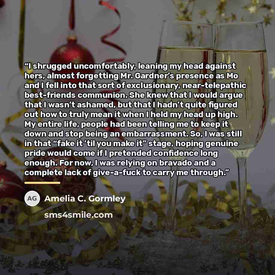 “I shrugged uncomfortably, leaning my head against hers, almost forgetting Mr. Gardner’s presence as Mo and I fell into that sort of exclusionary, near-telepathic best-friends communion. She knew that I would argue that I wasn’t ashamed, but that I hadn’t quite figured out how to truly mean it when…” quote by Amelia C. Gormley