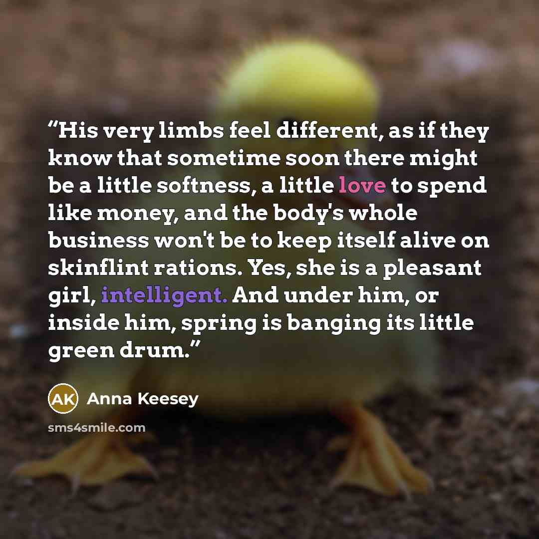 “His very limbs feel different, as if they know that sometime soon there might be a little softness, a little love to spend like money, and the body's whole business won't be to keep itself alive on skinflint rations. Yes, she is a pleasant girl, intelligent. And under him, or inside him, spring is…” quote by Anna Keesey