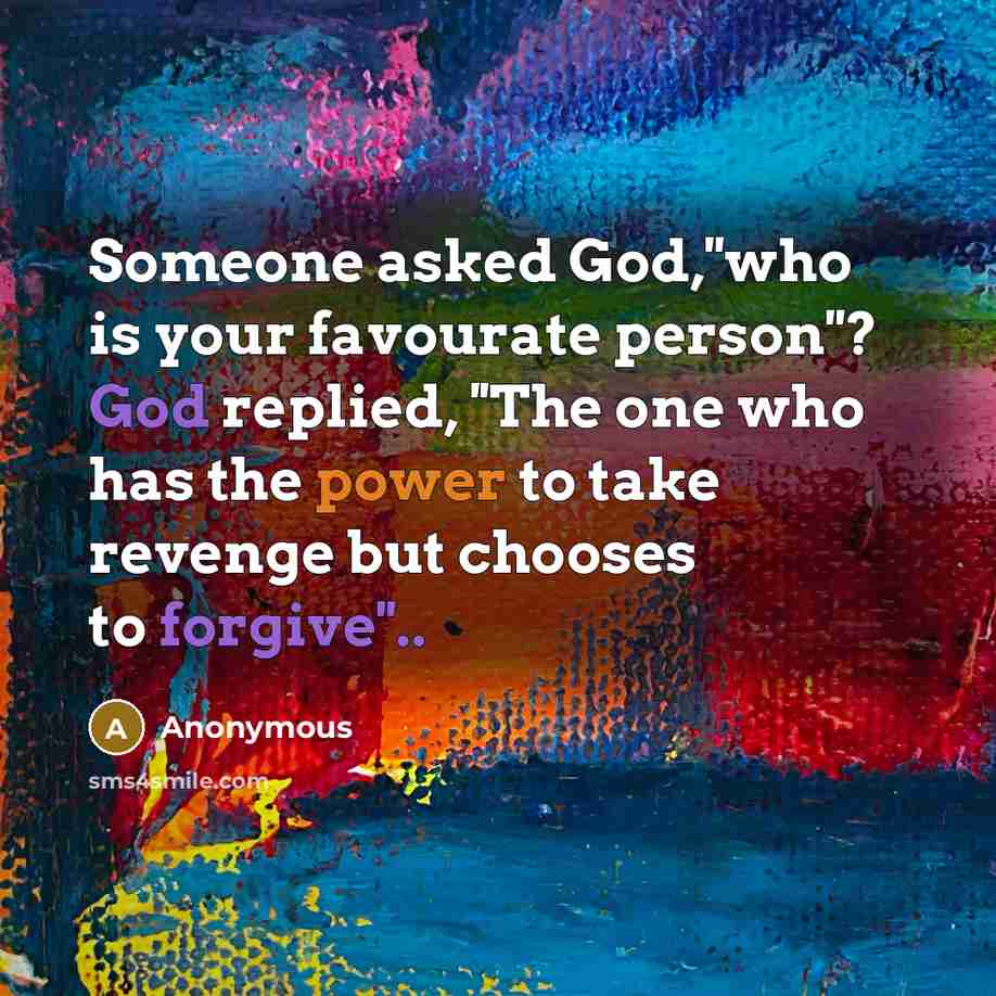 “Someone asked God,''who is your favourate person''? God replied, ''The one who has the power to take revenge but chooses to forgive''..” quote by Anonymous