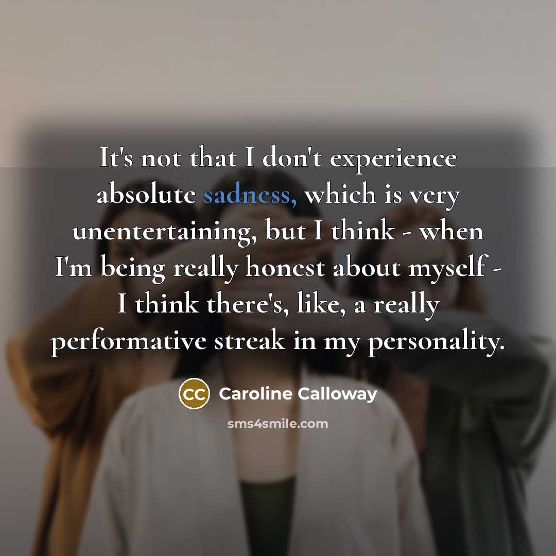 “It's not that I don't experience absolute sadness, which is very unentertaining, but I think - when I'm being really honest about myself - I think there's, like, a really performative streak in my personality.” quote by Caroline Calloway
