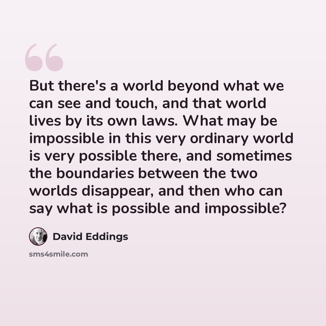 “But there's a world beyond what we can see and touch, and that world lives by its own laws. What may be impossible in this very ordinary world is very possible there, and sometimes the boundaries between the two worlds disappear, and then who can say what is possible and impossible?” quote by David Eddings