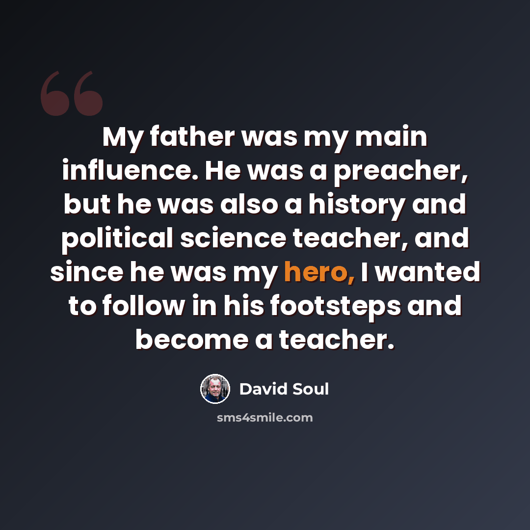 “My father was my main influence. He was a preacher, but he was also a history and political science teacher, and since he was my hero, I wanted to follow in his footsteps and become a teacher.” quote by David Soul
