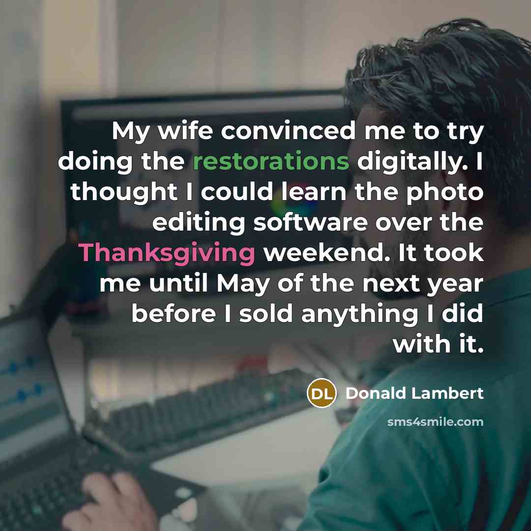 “My wife convinced me to try doing the restorations digitally. I thought I could learn the photo editing software over the Thanksgiving weekend. It took me until May of the next year before I sold anything I did with it.” quote by Donald Lambert