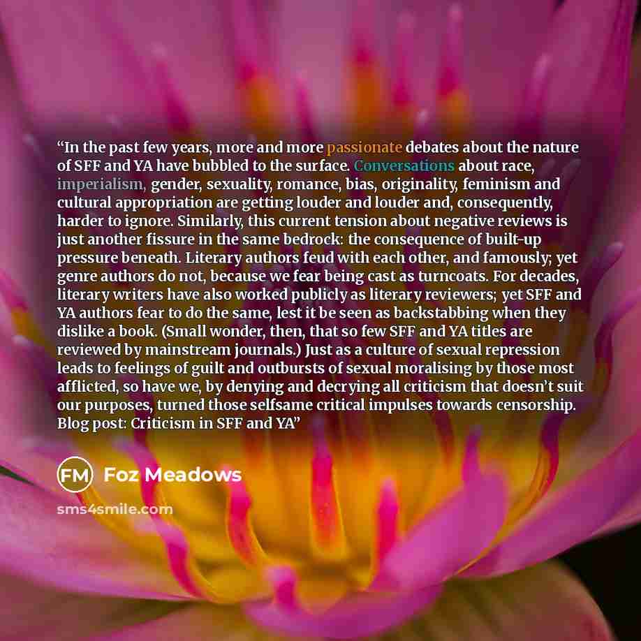 “In the past few years, more and more passionate debates about the nature of SFF and YA have bubbled to the surface. Conversations about race, imperialism, gender, sexuality, romance, bias, originality, feminism and cultural appropriation are getting louder and louder and, consequently, harder to…” quote by Foz Meadows