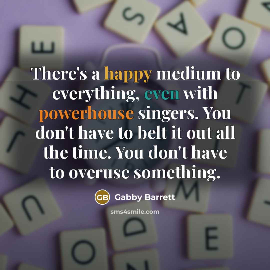 “There's a happy medium to everything, even with powerhouse singers. You don't have to belt it out all the time. You don't have to overuse something.” quote by Gabby Barrett