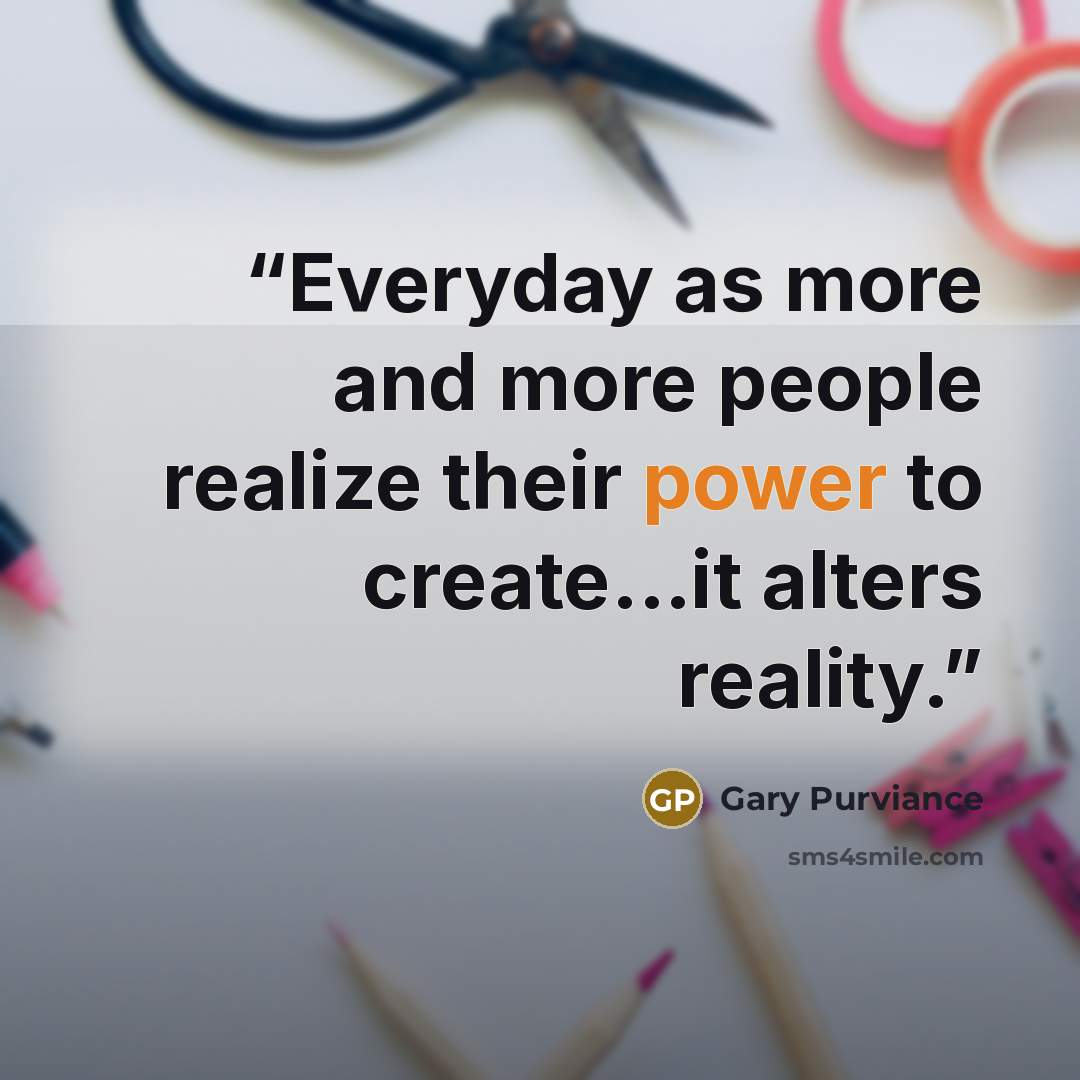 “Everyday as more and more people realize their power to create...it alters reality.” quote by Gary Purviance