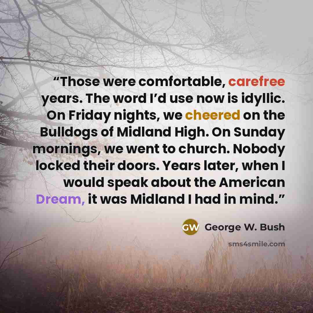 “Those were comfortable, carefree years. The word I’d use now is idyllic. On Friday nights, we cheered on the Bulldogs of Midland High. On Sunday mornings, we went to church. Nobody locked their doors. Years later, when I would speak about the American Dream, it was Midland I had in mind.” quote by George W. Bush