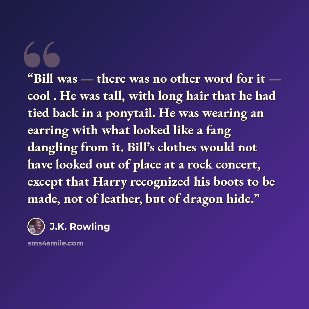 “Bill was — there was no other word for it — cool . He was tall, with long hair that he had tied back in a ponytail. He was wearing an earring with what looked like a fang dangling from it. Bill’s clothes would not have looked out of place at a rock concert, except that Harry recognized his boots…” quote by J.K. Rowling