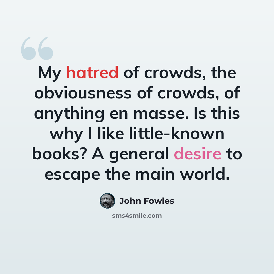 “My hatred of crowds, the obviousness of crowds, of anything en masse. Is this why I like little-known books? A general desire to escape the main world.” quote by John Fowles