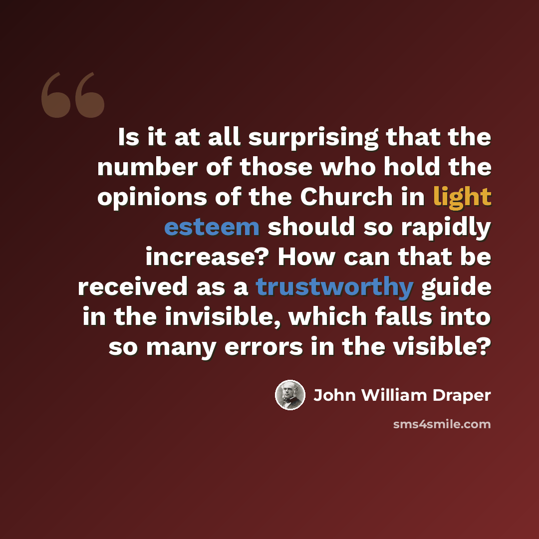“Is it at all surprising that the number of those who hold the opinions of the Church in light esteem should so rapidly increase? How can that be received as a trustworthy guide in the invisible, which falls into so many errors in the visible?” quote by John William Draper